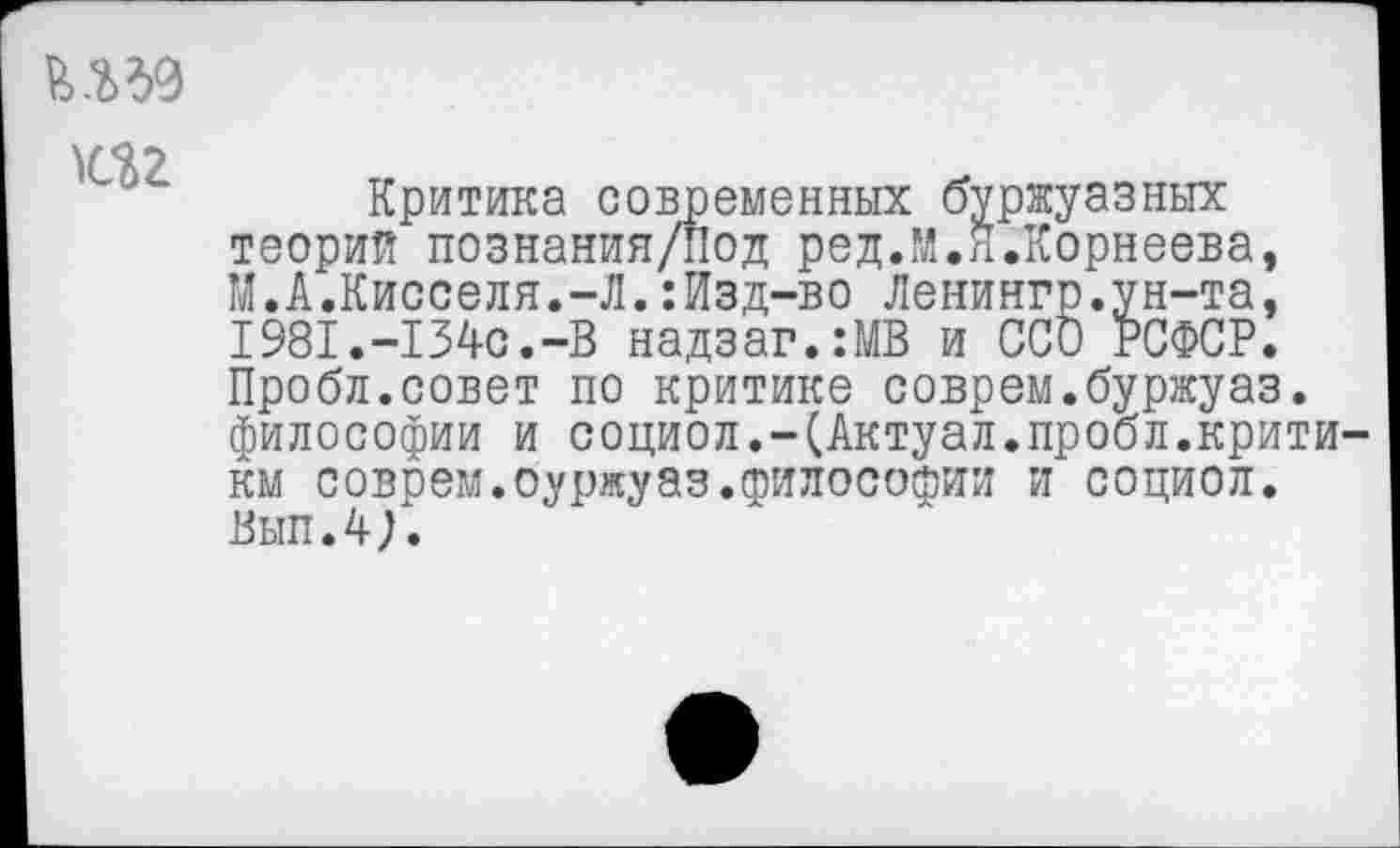 ﻿иг
Критика современных буржуазных теорий познания/Под ред.М.Я.Корнеева, М.А.Кисселя.-Л.:Изд-во Ленингр.ун-та, 1981.-134с.-В надзаг.:МВ и ССО РСФСР. Пробл.совет по критике соврем.буржуаз. философии и социол.-(Актуал.пробл.критики соврем.оуржуаз.философии и социол. Вып.4}.